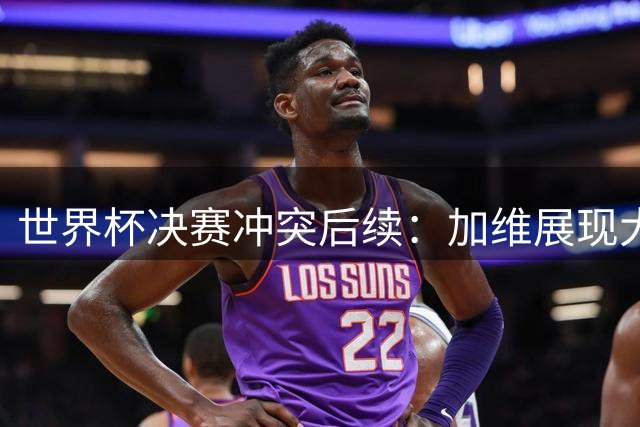 世界杯决赛冲突后续：加维展现大将之风，反对FIFA追加处罚帕雷德斯