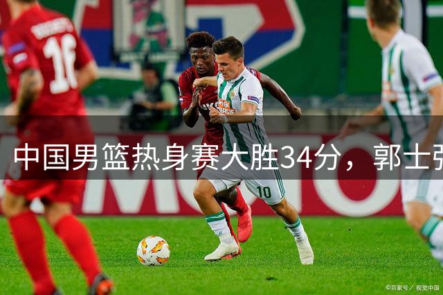 中国男篮热身赛大胜34分，郭士强轮换策略引发热议