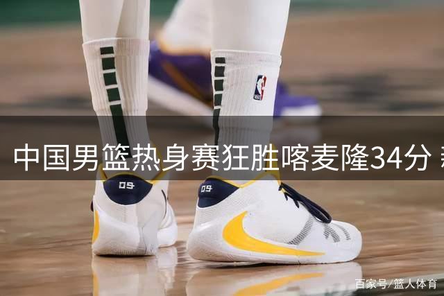 中国男篮热身赛狂胜喀麦隆34分 新生代球员集体爆发显锋芒