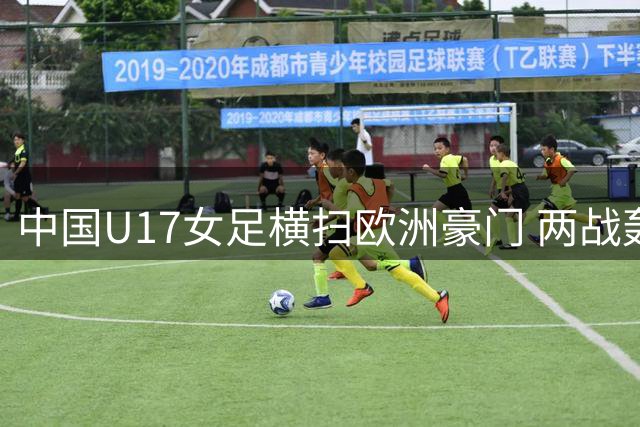 中国U17女足横扫欧洲豪门 两战轰11球强势晋级