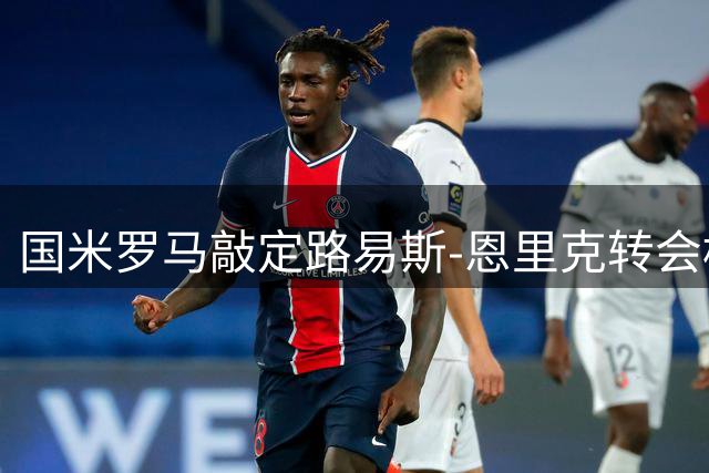国米罗马敲定路易斯-恩里克转会框架 待球员确认