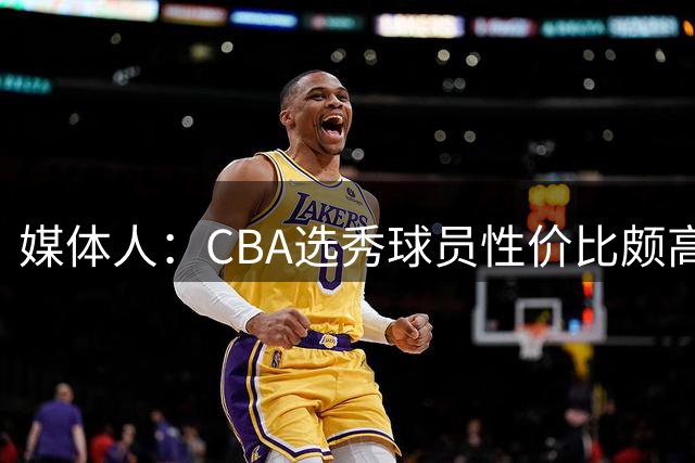 媒体人：CBA选秀球员性价比颇高 适合青训薄弱球队