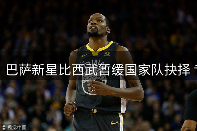 巴萨新星比西武暂缓国家队抉择 专注红蓝军团适应期