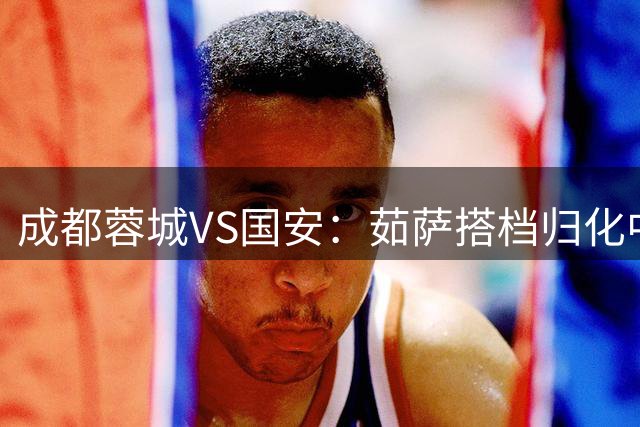 成都蓉城VS国安：茹萨搭档归化中场，罗慕洛领衔前场，费利佩冲锋
