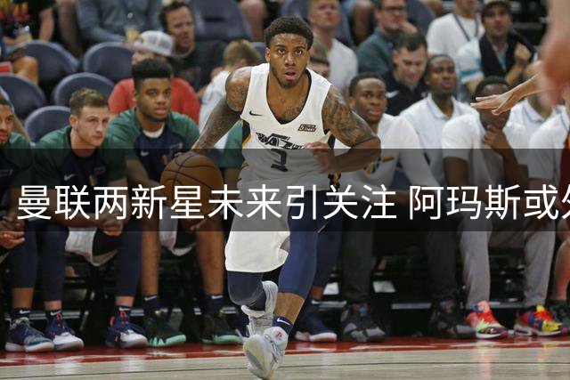 曼联两新星未来引关注 阿玛斯或外租小将加布里埃尔获盛赞