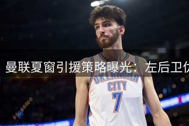曼联夏窗引援策略曝光：左后卫优先补强 中场或内部挖潜
