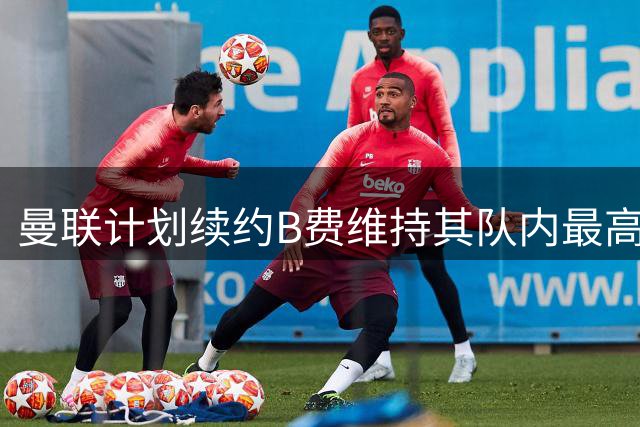 曼联计划续约B费维持其队内最高待遇