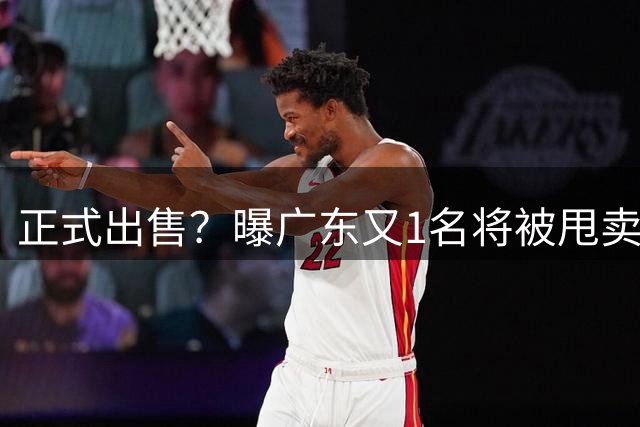 正式出售？曝广东又1名将被甩卖，后卫、国手，曾拿得分王，杜锋爱徒