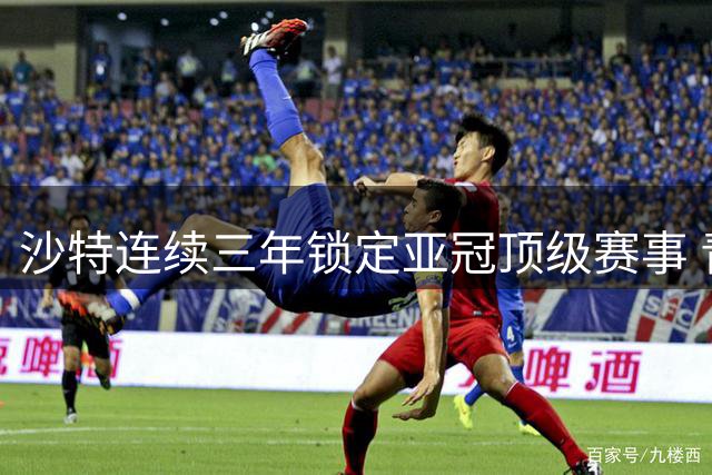 沙特连续三年锁定亚冠顶级赛事 青少年亚洲杯举办地同步揭晓