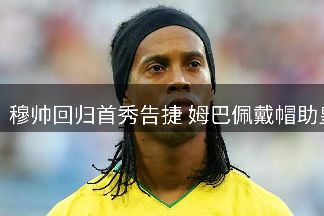 穆帅回归首秀告捷 姆巴佩戴帽助皇马大胜登顶