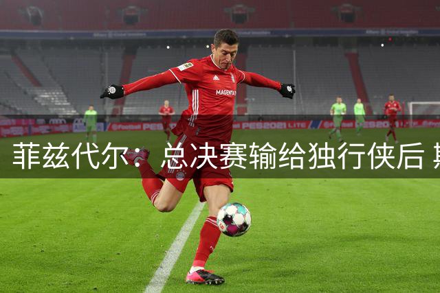 菲兹代尔：总决赛输给独行侠后 斯波拍板改打五外彻底释放詹韦