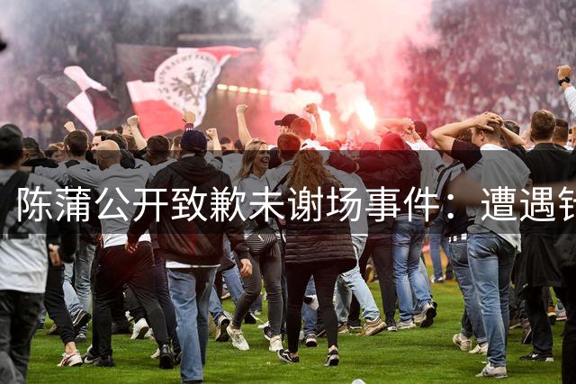 陈蒲公开致歉未谢场事件：遭遇针对性辱骂 拒绝成为炒作工具