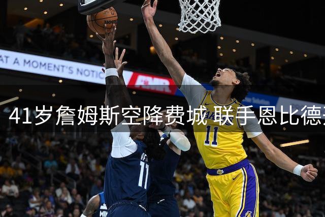 41岁詹姆斯空降费城 联手恩比德开启生涯新篇章