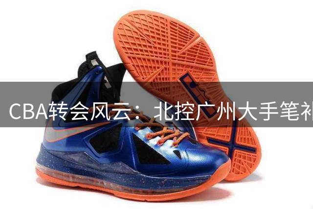 CBA转会风云：北控广州大手笔补强，徐杰留队传言尘埃落定