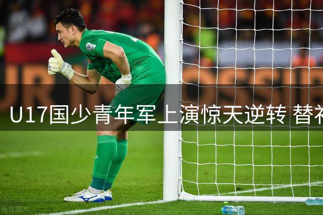 U17国少青年军上演惊天逆转 替补奇兵赵松源传射建功惊艳赛场