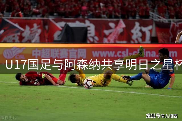 U17国足与阿森纳共享明日之星杯冠军 赵松源荣膺赛事MVP
